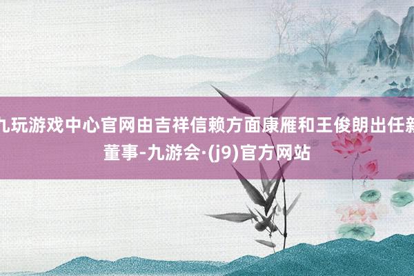 九玩游戏中心官网由吉祥信赖方面康雁和王俊朗出任新董事-九游会·(j9)官方网站