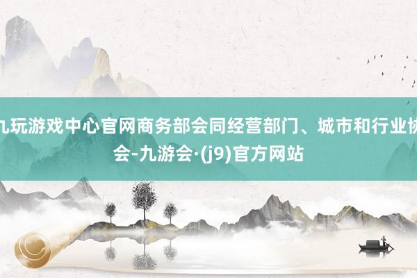 九玩游戏中心官网商务部会同经营部门、城市和行业协会-九游会·(j9)官方网站