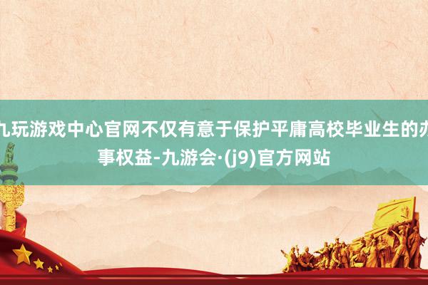 九玩游戏中心官网不仅有意于保护平庸高校毕业生的办事权益-九游会·(j9)官方网站