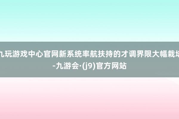 九玩游戏中心官网新系统率航扶持的才调界限大幅栽培-九游会·(j9)官方网站