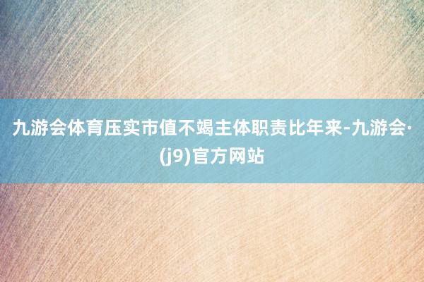 九游会体育　　压实市值不竭主体职责　　比年来-九游会·(j9)官方网站