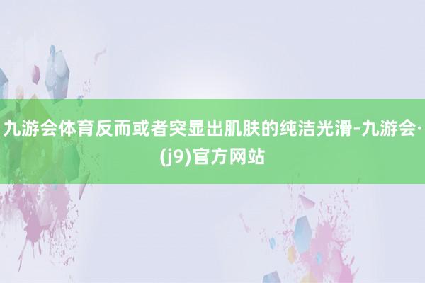 九游会体育反而或者突显出肌肤的纯洁光滑-九游会·(j9)官方网站