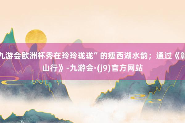 九游会欧洲杯秀在玲玲珑珑”的瘦西湖水韵；通过《鄣山行》-九游会·(j9)官方网站