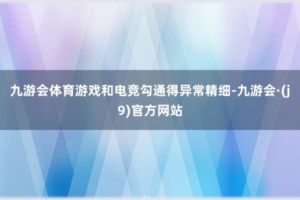 九游会体育游戏和电竞勾通得异常精细-九游会·(j9)官方网站