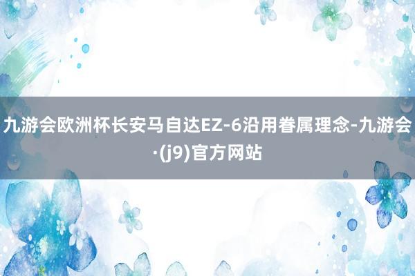 九游会欧洲杯长安马自达EZ-6沿用眷属理念-九游会·(j9)官方网站