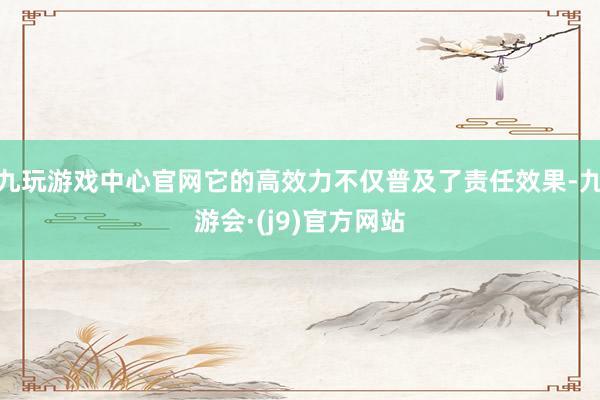 九玩游戏中心官网它的高效力不仅普及了责任效果-九游会·(j9)官方网站