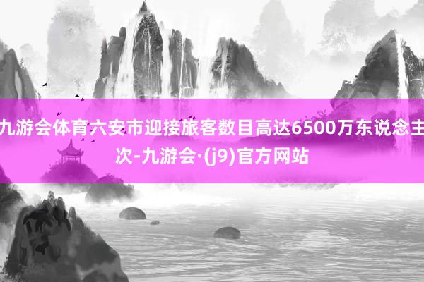 九游会体育六安市迎接旅客数目高达6500万东说念主次-九游会·(j9)官方网站