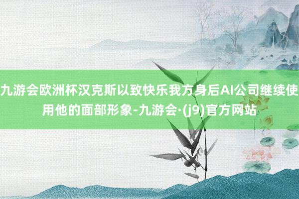 九游会欧洲杯汉克斯以致快乐我方身后AI公司继续使用他的面部形象-九游会·(j9)官方网站