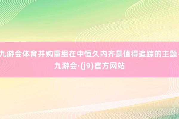 九游会体育并购重组在中恒久内齐是值得追踪的主题-九游会·(j9)官方网站