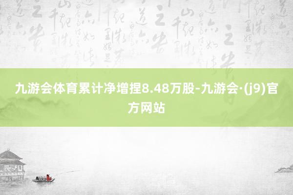 九游会体育累计净增捏8.48万股-九游会·(j9)官方网站