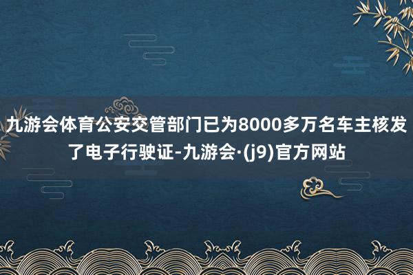 九游会体育公安交管部门已为8000多万名车主核发了电子行驶证-九游会·(j9)官方网站