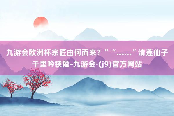 九游会欧洲杯宗匠由何而来？”“......”清莲仙子千里吟狭隘-九游会·(j9)官方网站