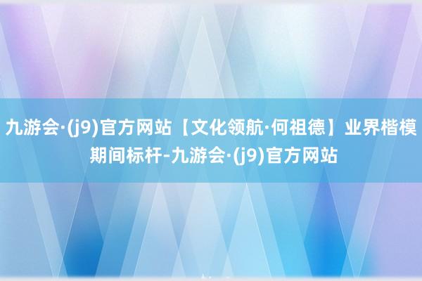 九游会·(j9)官方网站【文化领航·何祖德】业界楷模 期间标杆-九游会·(j9)官方网站