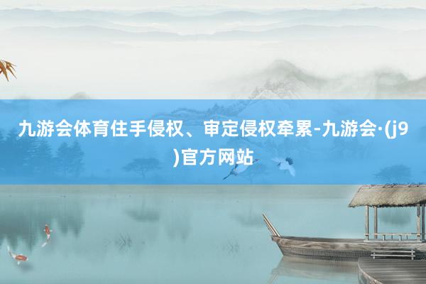 九游会体育住手侵权、审定侵权牵累-九游会·(j9)官方网站