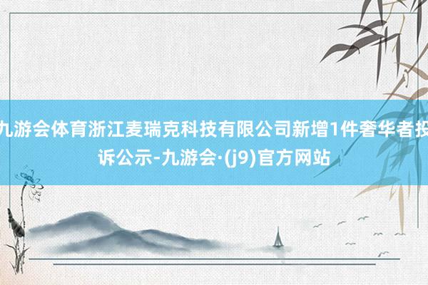 九游会体育浙江麦瑞克科技有限公司新增1件奢华者投诉公示-九游会·(j9)官方网站