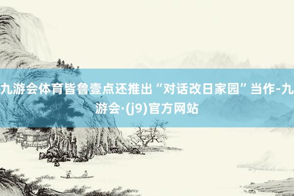 九游会体育皆鲁壹点还推出“对话改日家园”当作-九游会·(j9)官方网站