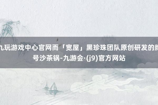 九玩游戏中心官网而「宽屋」黑珍珠团队原创研发的牌号沙茶锅-九游会·(j9)官方网站