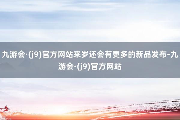 九游会·(j9)官方网站来岁还会有更多的新品发布-九游会·(j9)官方网站