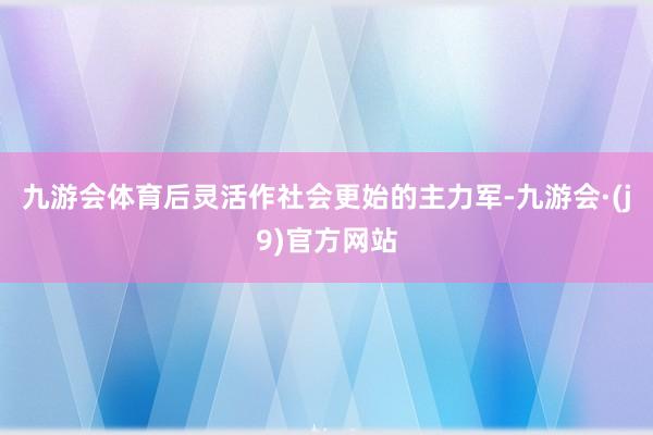 九游会体育后灵活作社会更始的主力军-九游会·(j9)官方网站