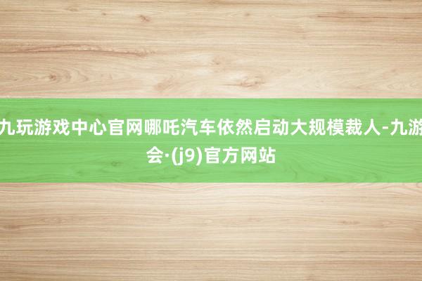 九玩游戏中心官网哪吒汽车依然启动大规模裁人-九游会·(j9)官方网站