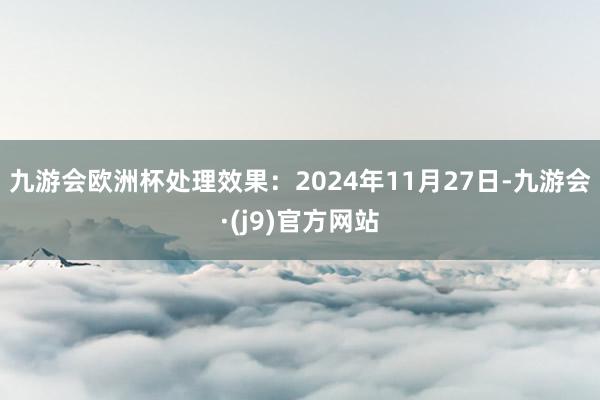 九游会欧洲杯处理效果：2024年11月27日-九游会·(j9)官方网站