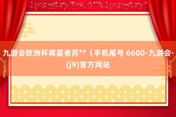 九游会欧洲杯挥霍者苏**（手机尾号 6600-九游会·(j9)官方网站