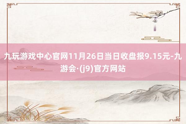 九玩游戏中心官网11月26日当日收盘报9.15元-九游会·(j9)官方网站