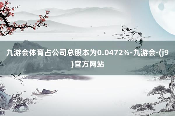 九游会体育占公司总股本为0.0472%-九游会·(j9)官方网站