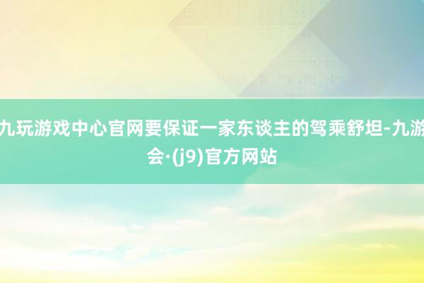 九玩游戏中心官网要保证一家东谈主的驾乘舒坦-九游会·(j9)官方网站