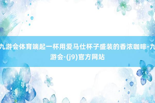 九游会体育端起一杯用爱马仕杯子盛装的香浓咖啡-九游会·(j9)官方网站