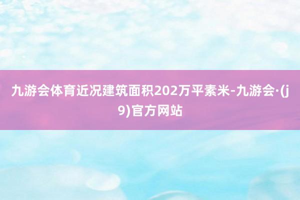 九游会体育近况建筑面积202万平素米-九游会·(j9)官方网站