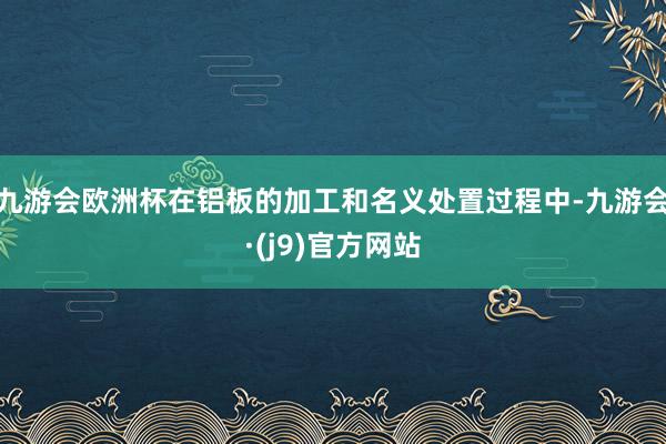 九游会欧洲杯在铝板的加工和名义处置过程中-九游会·(j9)官方网站