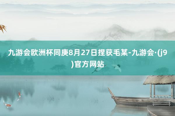 九游会欧洲杯同庚8月27日捏获毛某-九游会·(j9)官方网站