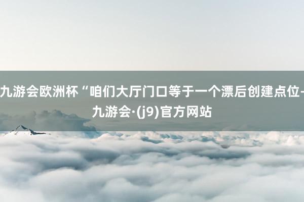 九游会欧洲杯“咱们大厅门口等于一个漂后创建点位-九游会·(j9)官方网站