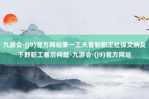 九游会·(j9)官方网站第一工夫管制职工社保交纳及下野职工善后问题-九游会·(j9)官方网站