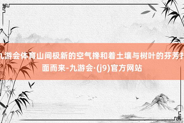 九游会体育山间极新的空气搀和着土壤与树叶的芬芳扑面而来-九游会·(j9)官方网站