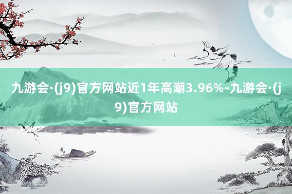 九游会·(j9)官方网站近1年高潮3.96%-九游会·(j9)官方网站