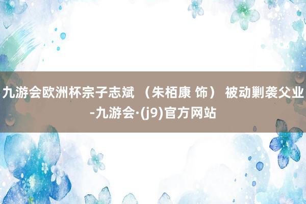 九游会欧洲杯宗子志斌 （朱栢康 饰） 被动剿袭父业-九游会·(j9)官方网站