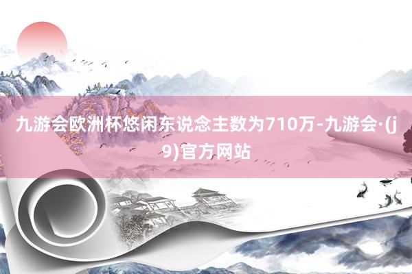 九游会欧洲杯悠闲东说念主数为710万-九游会·(j9)官方网站