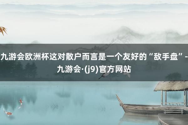 九游会欧洲杯这对散户而言是一个友好的“敌手盘”-九游会·(j9)官方网站