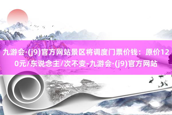 九游会·(j9)官方网站景区将调度门票价钱：原价120元/东说念主/次不变-九游会·(j9)官方网站