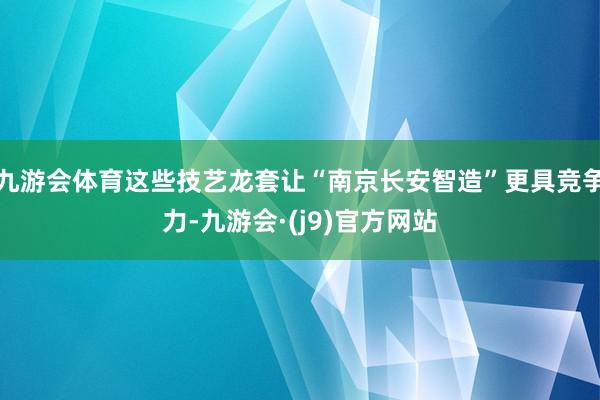 九游会体育这些技艺龙套让“南京长安智造”更具竞争力-九游会·(j9)官方网站