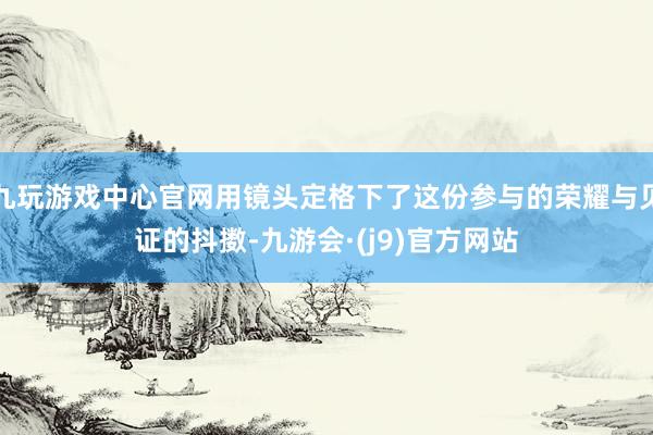 九玩游戏中心官网用镜头定格下了这份参与的荣耀与见证的抖擞-九游会·(j9)官方网站