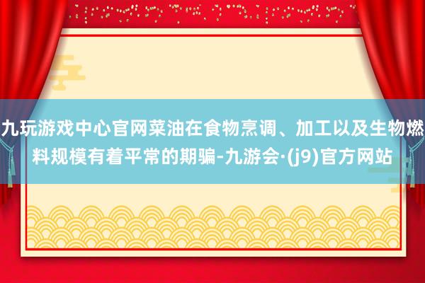 九玩游戏中心官网菜油在食物烹调、加工以及生物燃料规模有着平常的期骗-九游会·(j9)官方网站