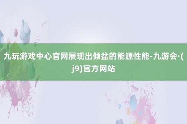 九玩游戏中心官网展现出倾盆的能源性能-九游会·(j9)官方网站