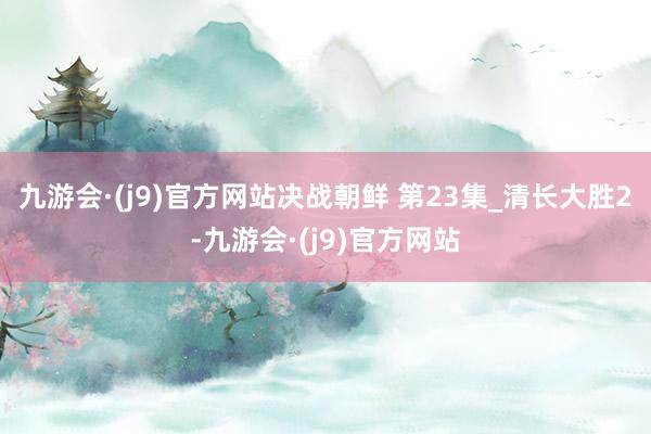 九游会·(j9)官方网站决战朝鲜 第23集_清长大胜2-九游会·(j9)官方网站