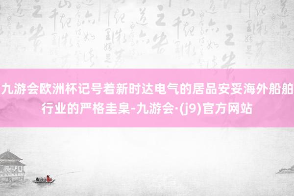 九游会欧洲杯记号着新时达电气的居品安妥海外船舶行业的严格圭臬-九游会·(j9)官方网站