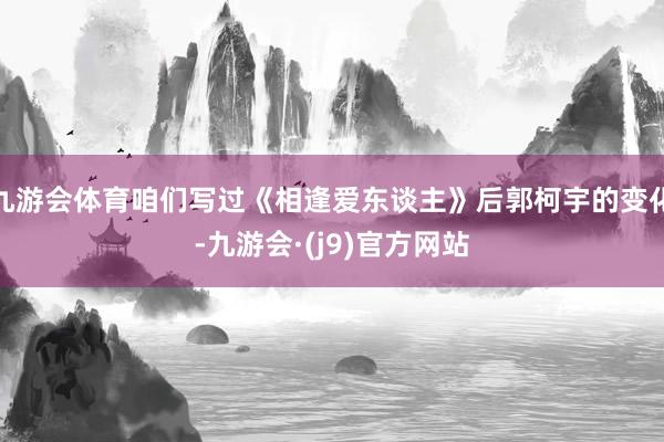 九游会体育咱们写过《相逢爱东谈主》后郭柯宇的变化-九游会·(j9)官方网站