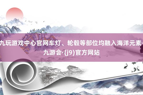 九玩游戏中心官网车灯、轮毂等部位均融入海洋元素-九游会·(j9)官方网站