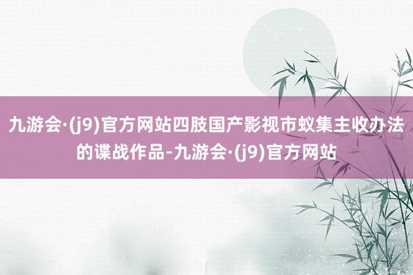 九游会·(j9)官方网站四肢国产影视市蚁集主收办法的谍战作品-九游会·(j9)官方网站